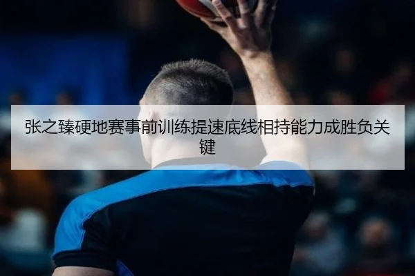 张之臻硬地赛事前训练提速底线相持能力成胜负关键